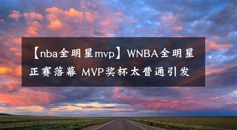 【nba全明星mvp】WNBA全明星正赛落幕 MVP奖杯太普通引发球迷热议