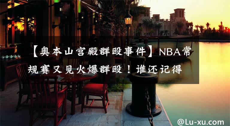 【奥本山宫殿群殴事件】NBA常规赛又见火爆群殴！谁还记得奥本山宫殿群殴事件？