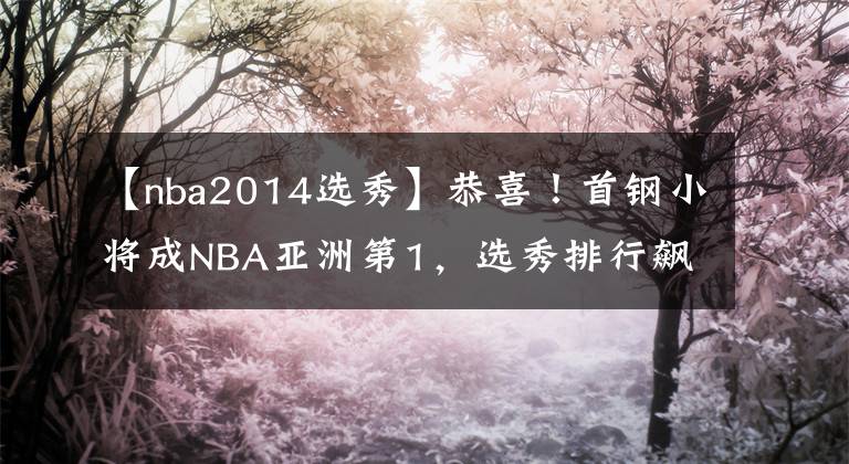 【nba2014选秀】恭喜！首钢小将成NBA亚洲第1，选秀排行飙升13位，有望被马刺选中
