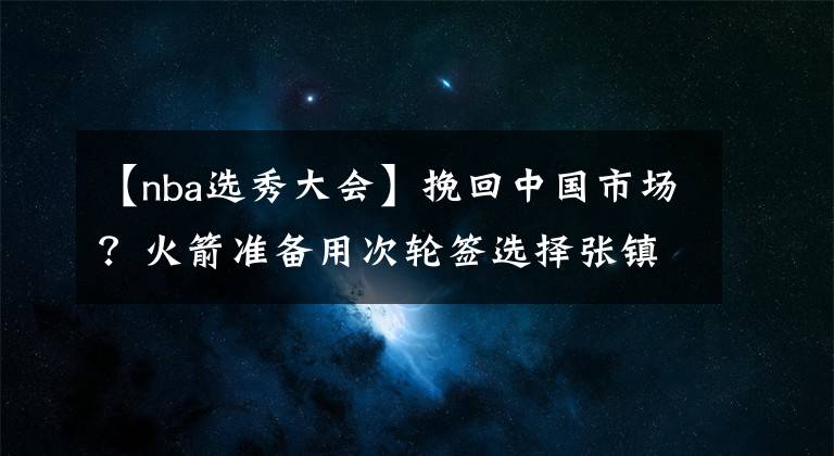 【nba选秀大会】挽回中国市场？火箭准备用次轮签选择张镇麟，有意复刻姚明时代