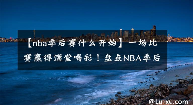 【nba季后赛什么开始】一场比赛赢得满堂喝彩！盘点NBA季后赛十大超神之战：轻松加愉快