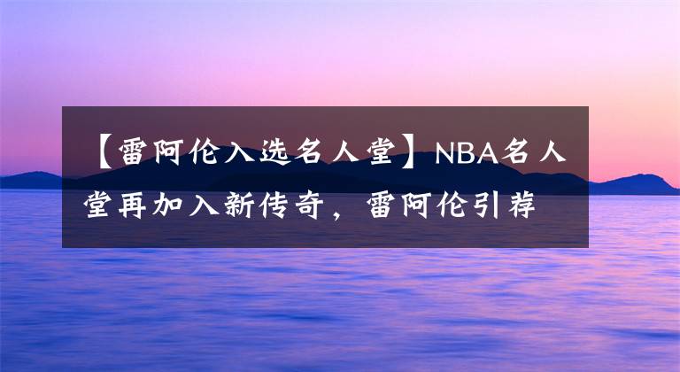 【雷阿伦入选名人堂】NBA名人堂再加入新传奇，雷阿伦引荐波什