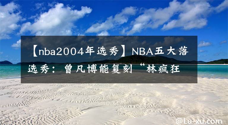 【nba2004年选秀】NBA五大落选秀：曾凡博能复刻“林疯狂”？范乔丹签8500万大合同