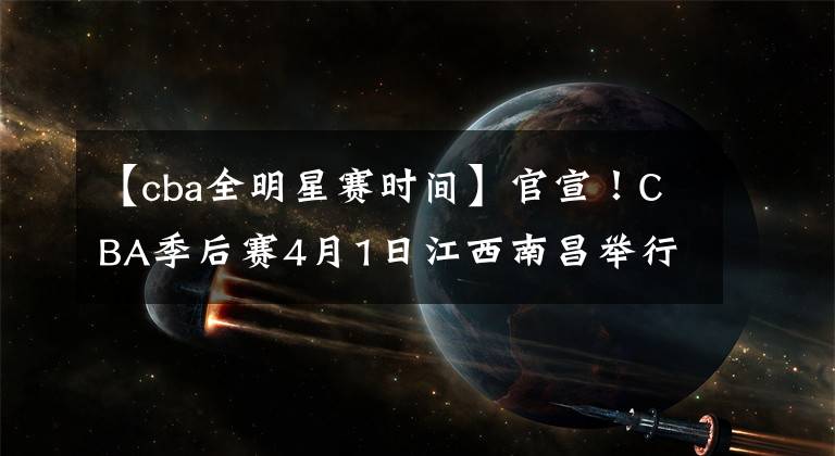 【cba全明星赛时间】官宣！CBA季后赛4月1日江西南昌举行，全明星赛或取消！