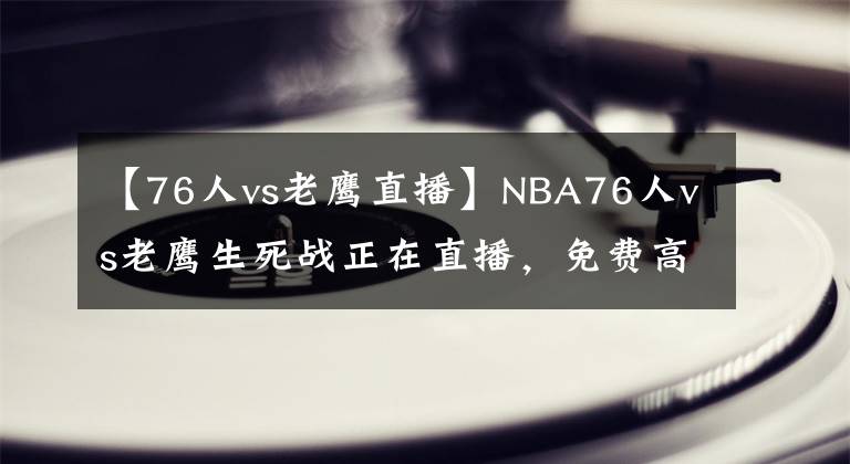 【76人vs老鹰直播】NBA76人vs老鹰生死战正在直播，免费高清网址，附带录像回放！