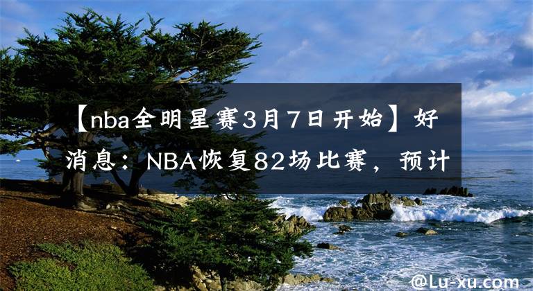 【nba全明星赛3月7日开始】好消息：NBA恢复82场比赛，预计最快一周将公布2021-22赛季赛程