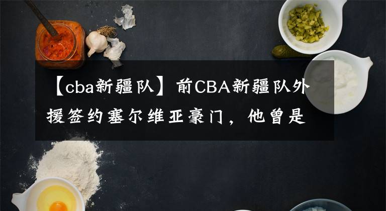 【cba新疆队】前CBA新疆队外援签约塞尔维亚豪门，他曾是球队的救火外援？