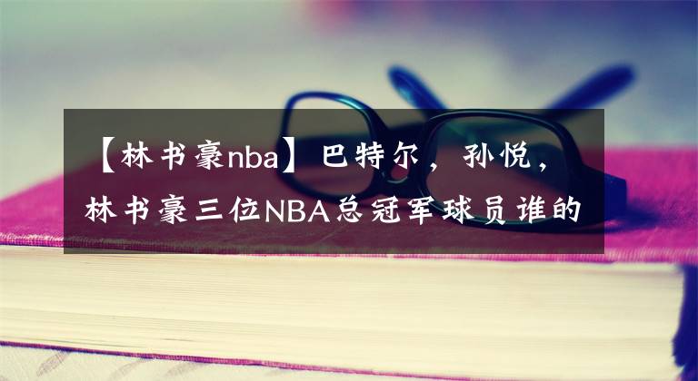 【林书豪nba】巴特尔，孙悦，林书豪三位NBA总冠军球员谁的戒指含金量高？