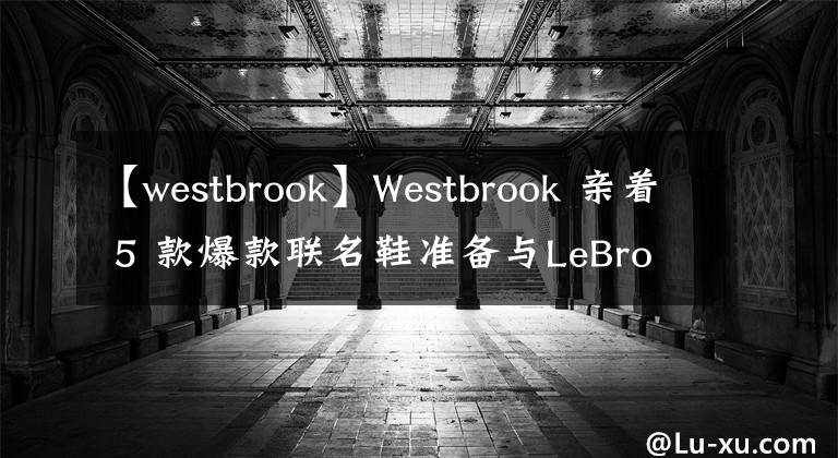 【westbrook】Westbrook 亲着 5 款爆款联名鞋准备与LeBron「湖人鞋头连线」！