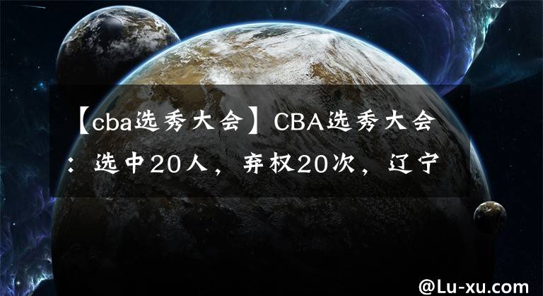 【cba选秀大会】CBA选秀大会：选中20人，弃权20次，辽宁遭截胡，广东小将回归