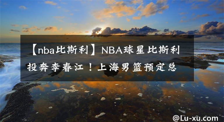 【nba比斯利】NBA球星比斯利投奔李春江！上海男篮预定总冠军？