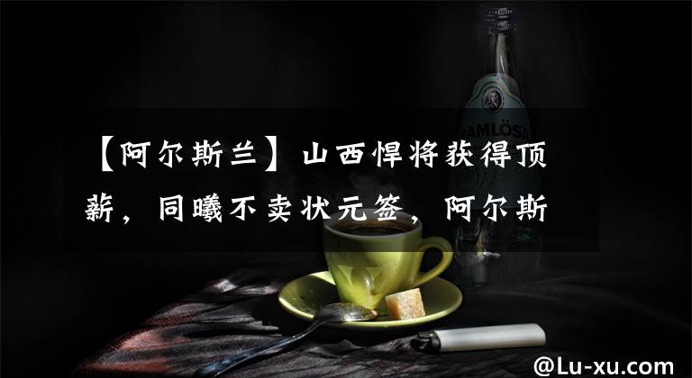 【阿尔斯兰】山西悍将获得顶薪，同曦不卖状元签，阿尔斯兰未归队