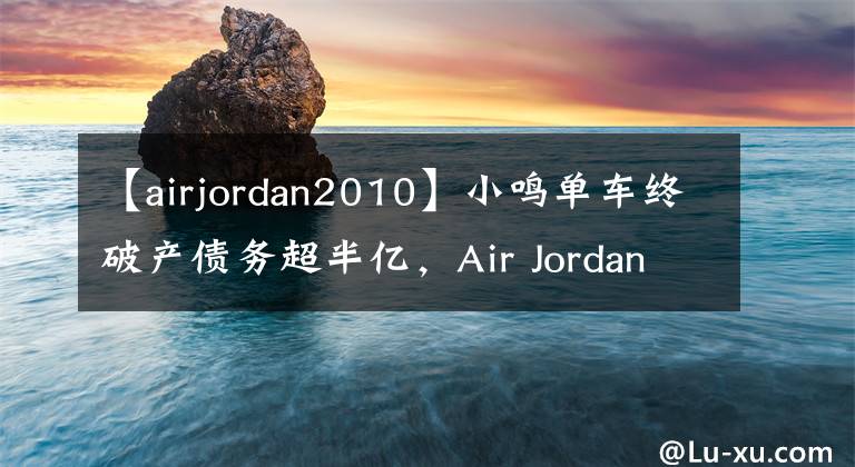【airjordan2010】小鸣单车终破产债务超半亿，Air Jordan赞助大巴黎进军足坛！｜懒熊早知道
