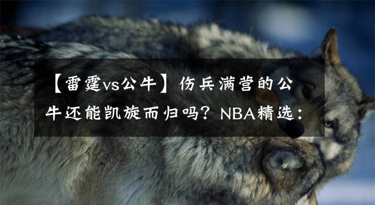 【雷霆vs公牛】伤兵满营的公牛还能凯旋而归吗？NBA精选：雷霆VS公牛