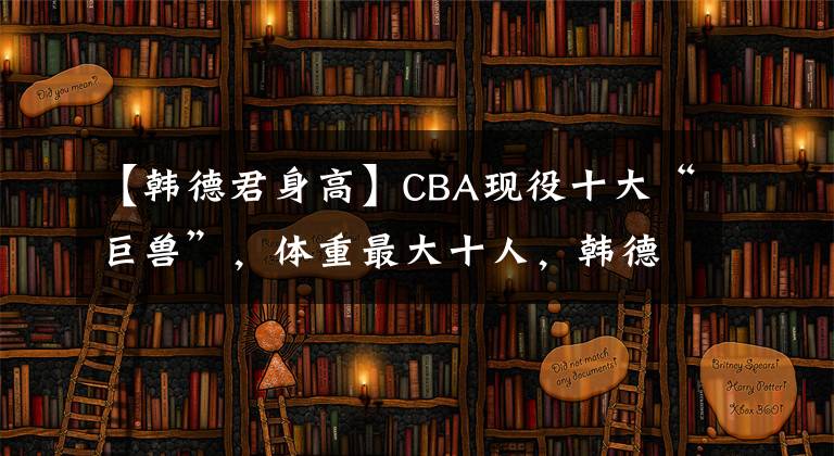 【韩德君身高】CBA现役十大“巨兽”，体重最大十人，韩德君未入榜