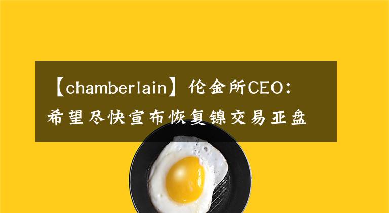 【chamberlain】伦金所CEO：希望尽快宣布恢复镍交易亚盘交易时段