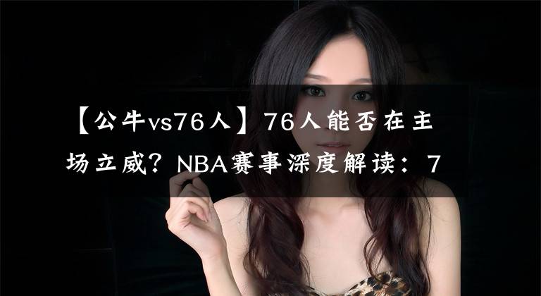 【公牛vs76人】76人能否在主场立威？NBA赛事深度解读：76人VS公牛