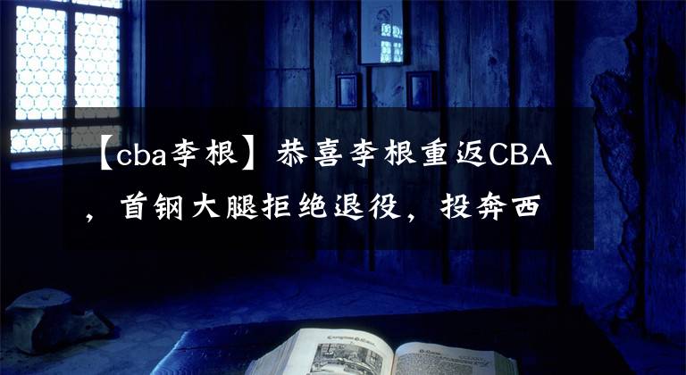 【cba李根】恭喜李根重返CBA，首钢大腿拒绝退役，投奔西热力江冲击季后赛