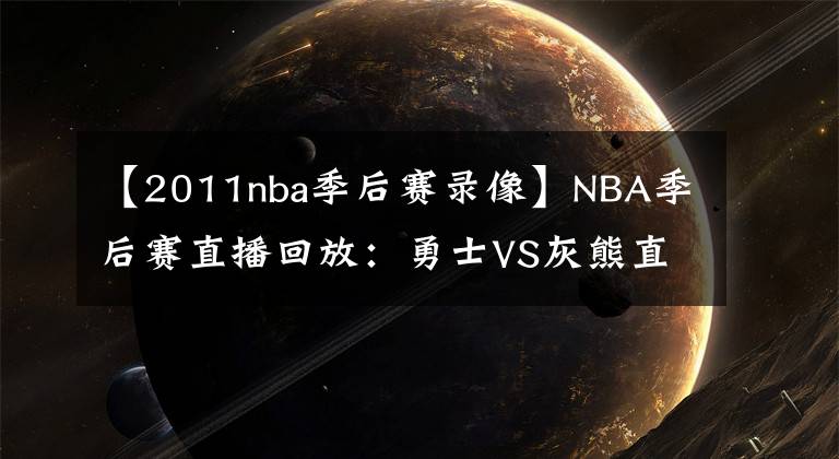 【2011nba季后赛录像】NBA季后赛直播回放：勇士VS灰熊直播 117-116 勇士险胜！录像回放