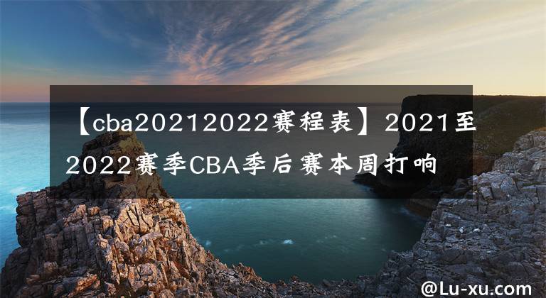 【cba20212022赛程表】2021至2022赛季CBA季后赛本周打响