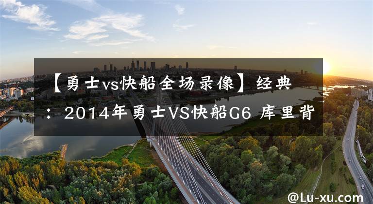 【勇士vs快船全场录像】经典：2014年勇士VS快船G6 库里背水一战 保罗生气了！