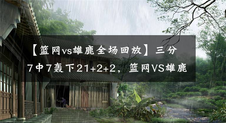 【篮网vs雄鹿全场回放】三分7中7轰下21+2+2，篮网VS雄鹿最大收获，替补奇兵米尔斯