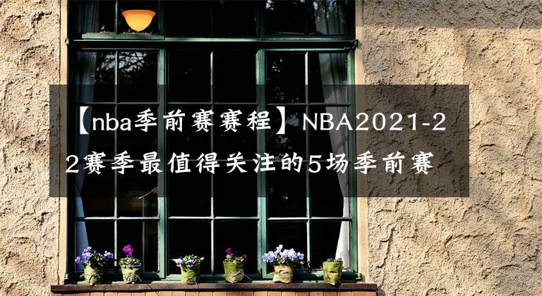 【nba季前赛赛程】NBA2021-22赛季最值得关注的5场季前赛，其中一场或是总决赛预演