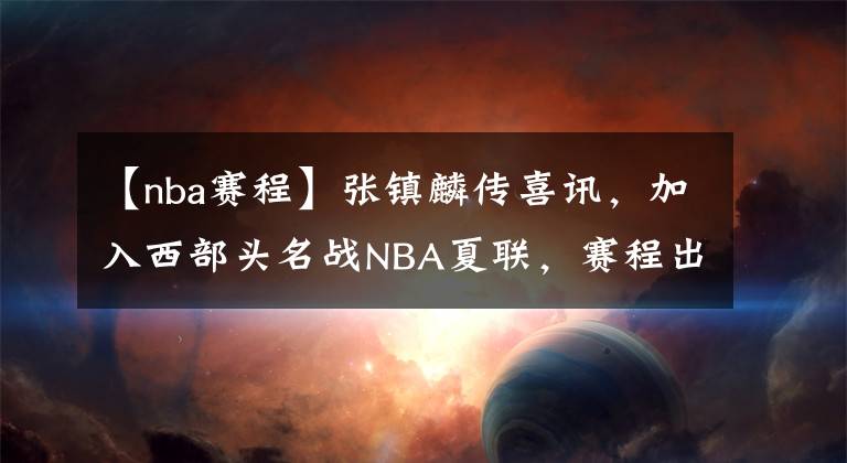 【nba赛程】张镇麟传喜讯，加入西部头名战NBA夏联，赛程出炉，首秀过招湖人