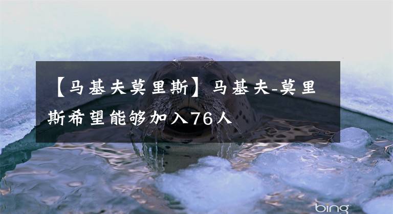 【马基夫莫里斯】马基夫-莫里斯希望能够加入76人