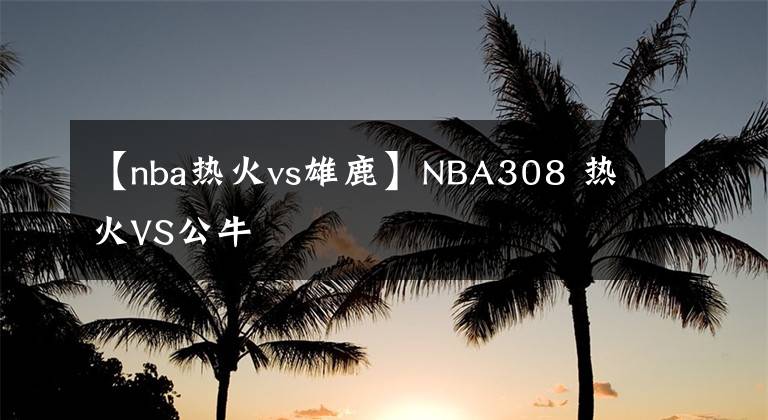 【nba热火vs雄鹿】NBA308 热火VS公牛