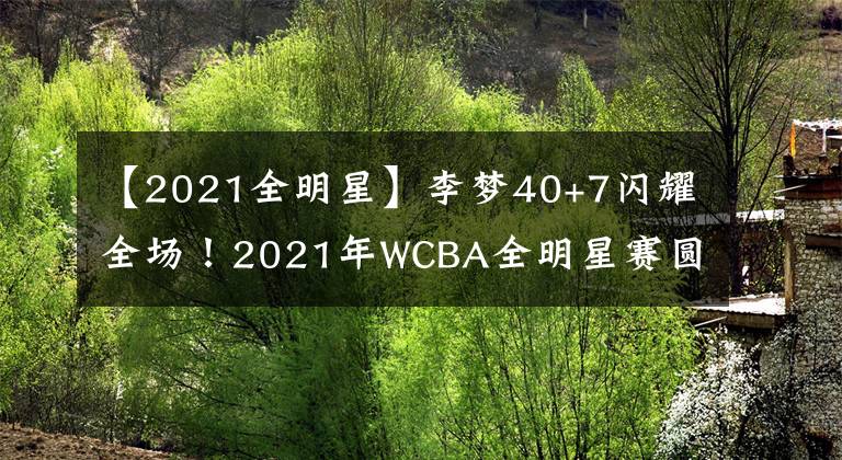 【2021全明星】李梦40+7闪耀全场！2021年WCBA全明星赛圆满结束