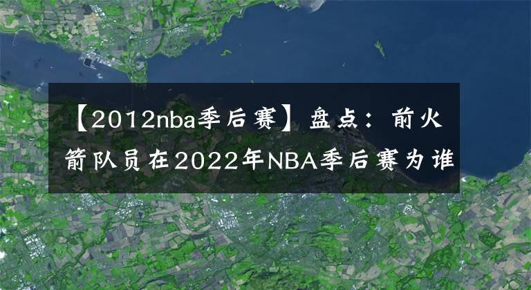 【2012nba季后赛】盘点：前火箭队员在2022年NBA季后赛为谁效力？或许今年会再次夺冠