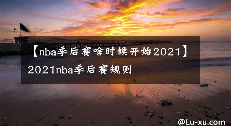 【nba季后赛啥时候开始2021】2021nba季后赛规则