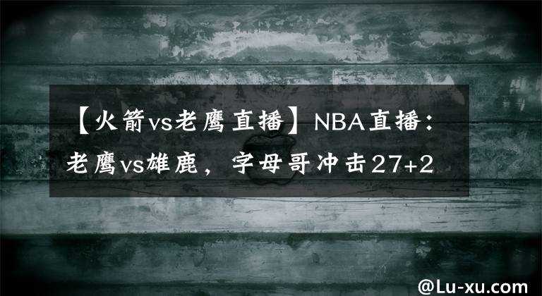 【火箭vs老鹰直播】NBA直播：老鹰vs雄鹿，字母哥冲击27+26、10盖帽三双的火箭旧将