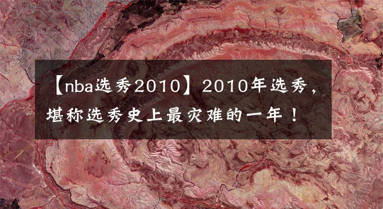 【nba选秀2010】2010年选秀，堪称选秀史上最灾难的一年！前十顺位近半遭赛季报销