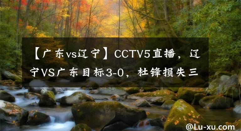 【广东vs辽宁】CCTV5直播，辽宁VS广东目标3-0，杜锋损失三主力，杨鸣派王牌内线