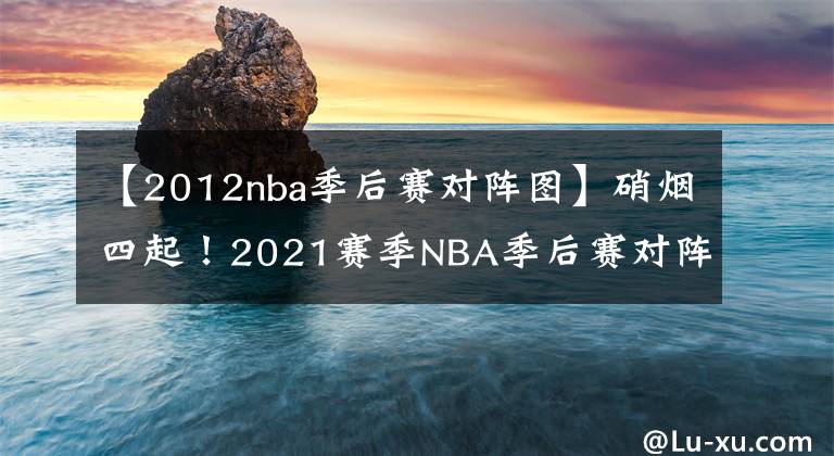 【2012nba季后赛对阵图】硝烟四起！2021赛季NBA季后赛对阵图出炉！（附完整赛程表）
