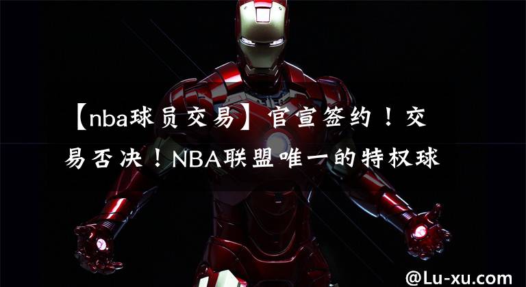 【nba球员交易】官宣签约！交易否决！NBA联盟唯一的特权球员