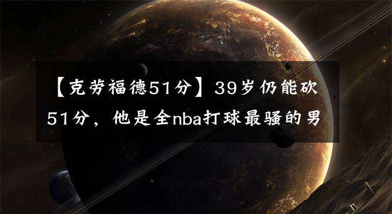 【克劳福德51分】39岁仍能砍51分，他是全nba打球最骚的男人！曾打爆皮尔斯