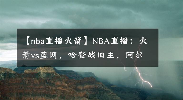 【nba直播火箭】NBA直播：火箭vs篮网，哈登战旧主，阿尔德里奇迎首秀，胜负已定