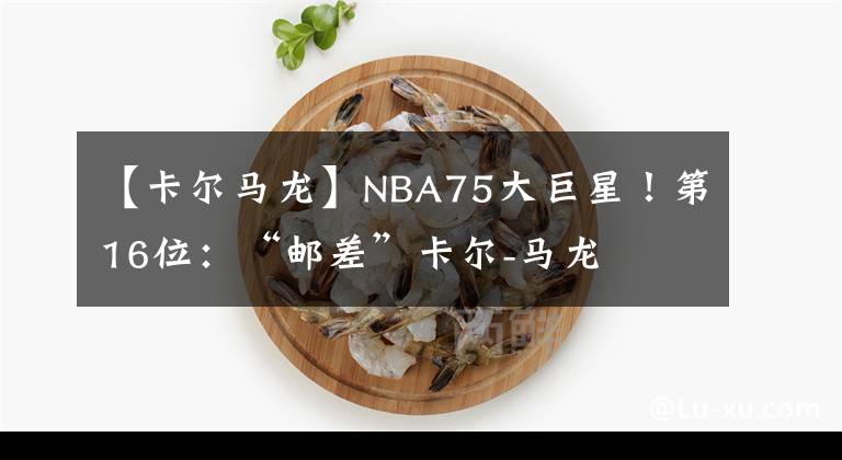 【卡尔马龙】NBA75大巨星！第16位：“邮差”卡尔-马龙