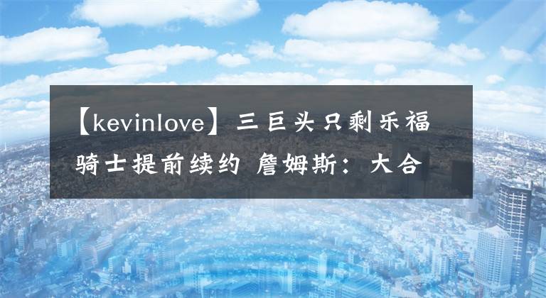 【kevinlove】三巨头只剩乐福 骑士提前续约 詹姆斯：大合同到手，请客！