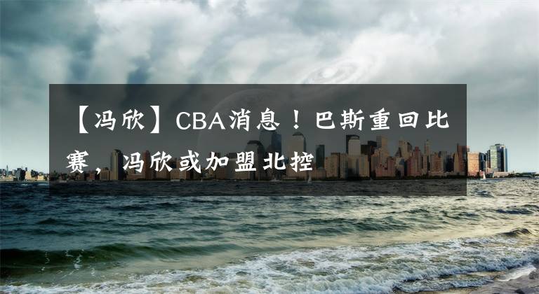 【冯欣】CBA消息！巴斯重回比赛，冯欣或加盟北控