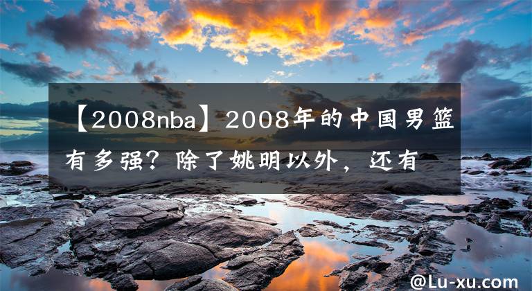 【2008nba】2008年的中国男篮有多强？除了姚明以外，还有3位球员曾打过NBA