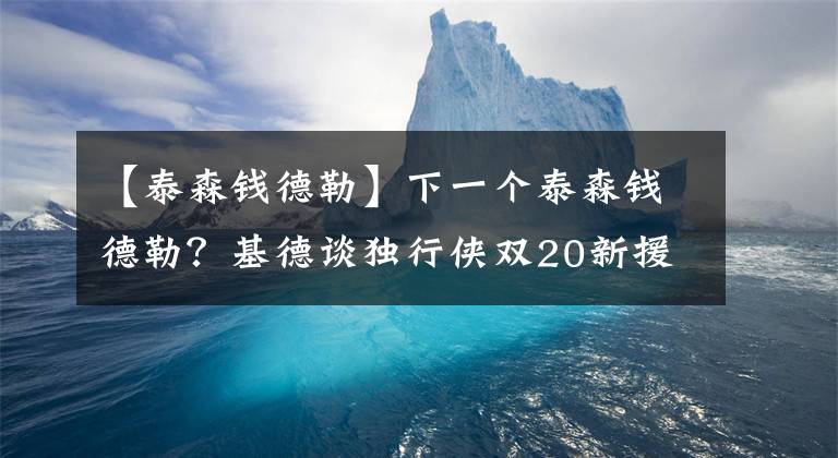 【泰森钱德勒】下一个泰森钱德勒？基德谈独行侠双20新援，大赞其运动能力