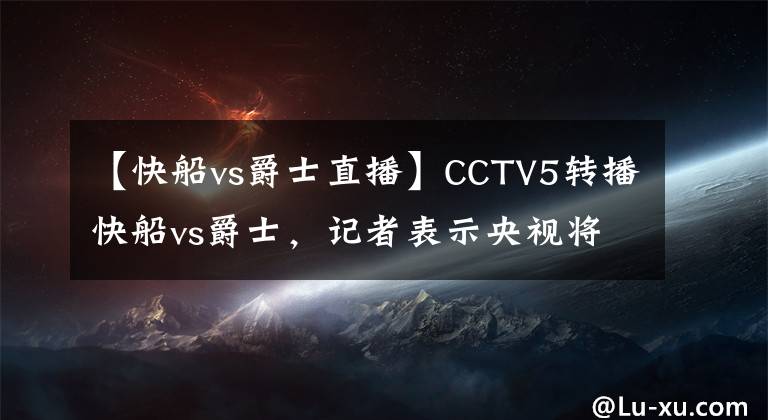 【快船vs爵士直播】CCTV5转播快船vs爵士，记者表示央视将开始常规转播NBA