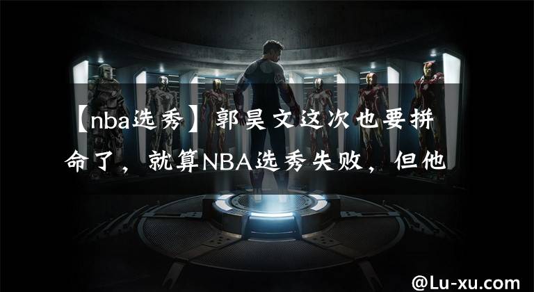 【nba选秀】郭昊文这次也要拼命了，就算NBA选秀失败，但他还是留有后手