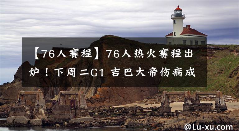 【76人赛程】76人热火赛程出炉！下周二G1 吉巴大帝伤病成隐患 铁林洛瑞口水战