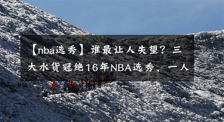 【nba选秀】谁最让人失望？三大水货冠绝16年NBA选秀，一人被迫转投海外联赛