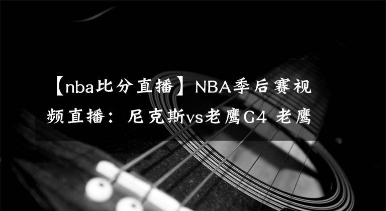 【nba比分直播】NBA季后赛视频直播：尼克斯vs老鹰G4 老鹰欲夺赛点，尼克斯想扳平比分